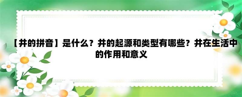 【井的拼音】是什么？井的起源和类型有哪些？井在生活中的作用和意义