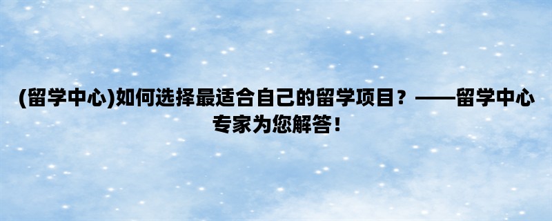 (留学中心)如何选择最适合自己的留学项目？——留学中心专家为您解答！