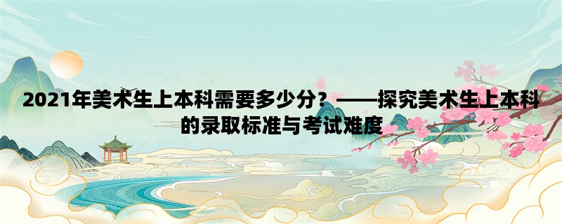 2021年美术生上本科需要多少分？——探究美术生上本科的录取标准与考试难度