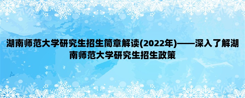 湖南师范大学研究生招生简章解读(2022年)——深入了解湖南师范大学研究生招生政策