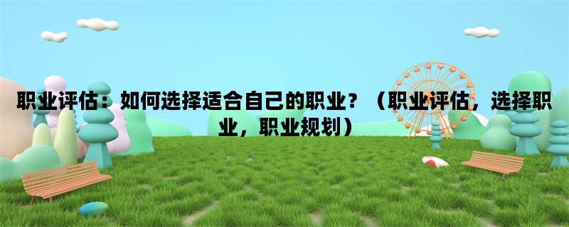 职业评估：如何选择适合自己的职业？（职业评估，选择职业，职业规划）