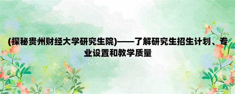 (探秘贵州财经大学研究生院)——了解研究生招生计划、专业设置和教学质量