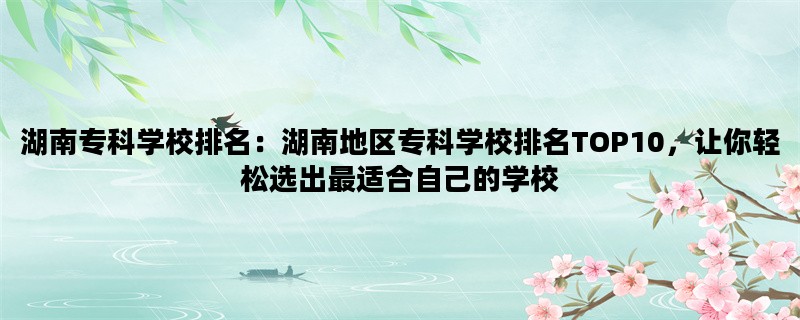 湖南专科学校排名：湖南地区专科学校排名TOP10，让你轻松选出最适合自己的学校