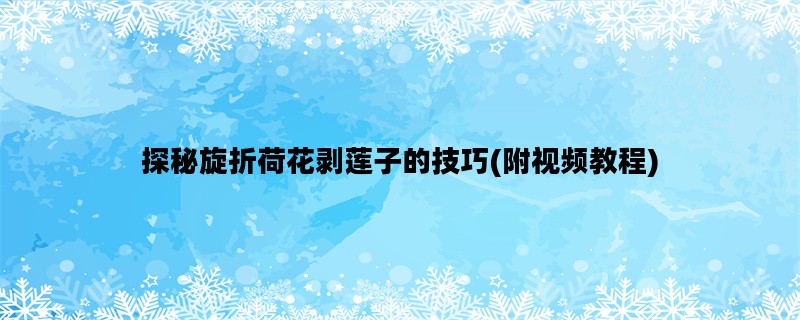 探秘旋折荷花剥莲子的技巧(附视频教程)