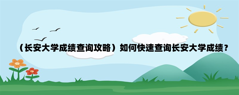 （长安大学成绩查询攻略）如何快速查询长安大学成绩？