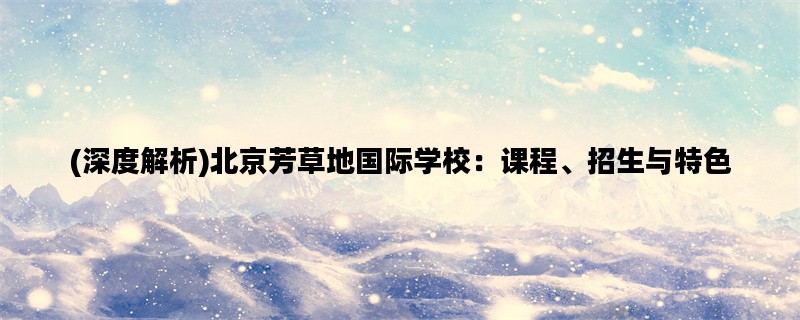 (深度解析)北京芳草地国际学校：课程、招生与特色