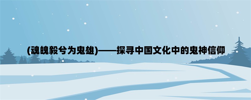 (魂魄毅兮为鬼雄)——探寻中国文化中的鬼神信仰