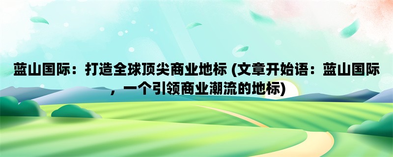 蓝山国际：打造全球顶尖商业地标 (文章开始语：蓝山国际，一个引领商业潮流的地标)