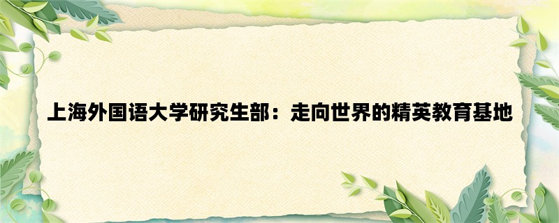 上海外国语大学研究生部：走向世界的精英教育基地