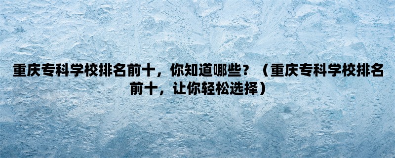 重庆专科学校排名前十，你知道哪些？（重庆专科学校排名前十，让你轻松选择）