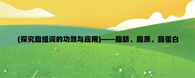 (探究脂组词的功效与应用)——脂肪、脂质、脂蛋白