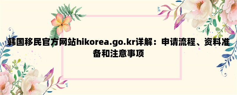 韩国移民官方网站hikorea.go.kr详解：申请流程、资料准备和注意事项