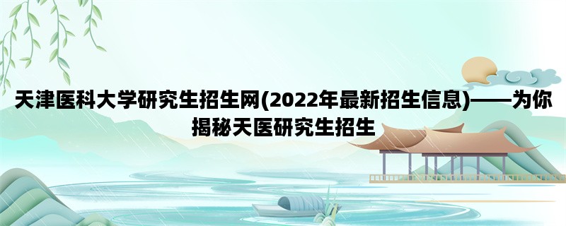 天津医科大学研究生招生网(2022年最新招生信息)——为你揭秘天医研究生招生