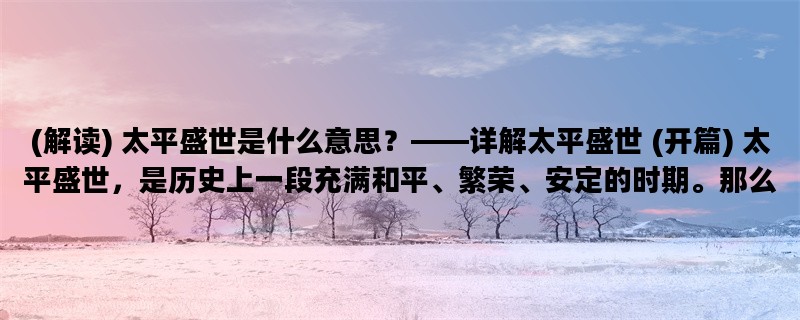 (解读) 太平盛世是什么意思？——详解太平盛世 (开篇) 太平盛世，是历史上一段充满和平、繁荣、安定的时期。那么，太平盛世的具体含义是什么呢？本文将从“太平盛世的定义”、“太平盛世的