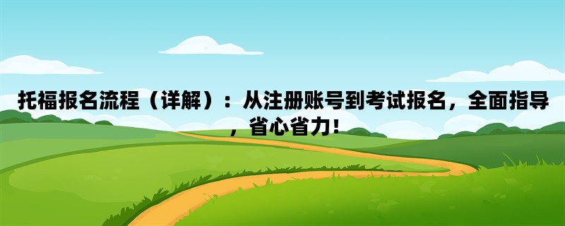 托福报名流程（详解）：从注册账号到考试报名，全面指导，省心省力！