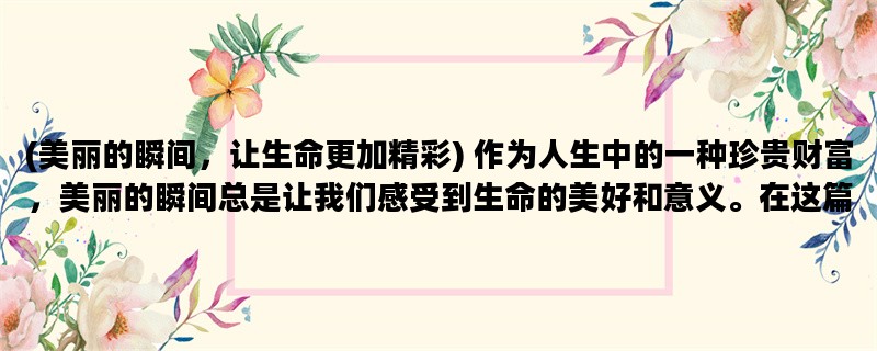 (美丽的瞬间，让生命更加精彩) 作为人生中的一种珍贵财富，美丽的瞬间总是让我们感受到生命的美好和意义。在这篇文章中，我将从“自然”、“人文”和“爱情”三个方面，分享一些我所经历