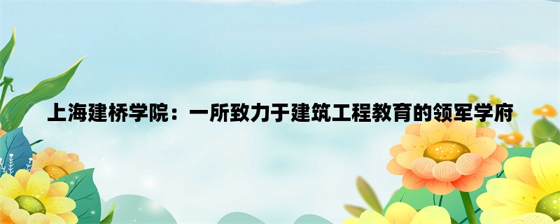 上海建桥学院：一所致力于建筑工程教育的领军学府