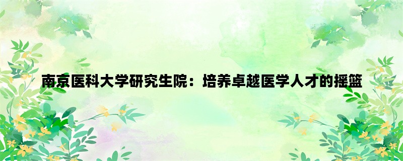 南京医科大学研究生院：培养卓越医学人才的摇篮