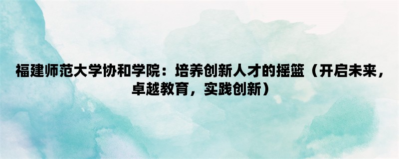 福建师范大学协和学院：培养创新人才的摇篮（开启未来，卓越教育，实践创新）