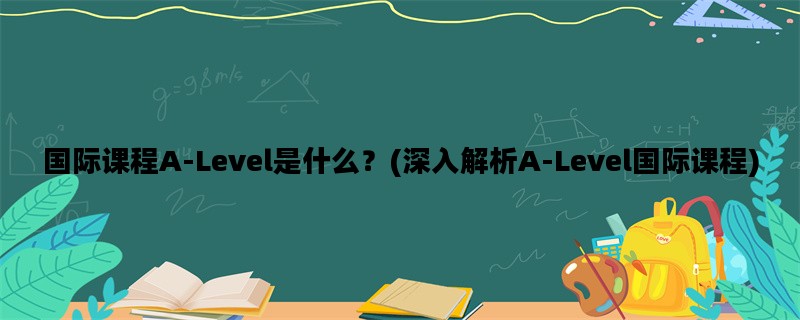 国际课程A-Level是什么？(深入解析A-Level国际课程)