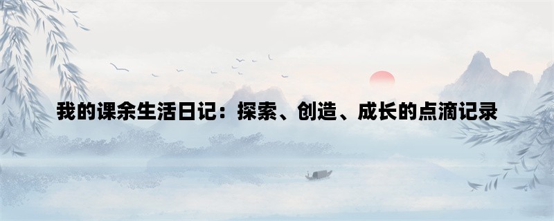 我的课余生活日记：探索、创造、成长的点滴记录