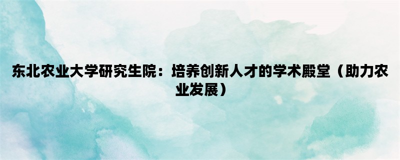 东北农业大学研究生院：培养创新人才的学术殿堂（助力农业发展）