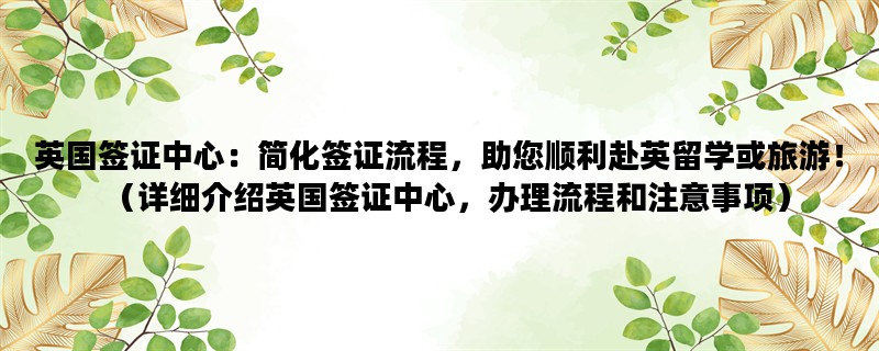 英国签证中心：简化签证流程，助您顺利赴英留学或旅游！（详细介绍英国签证