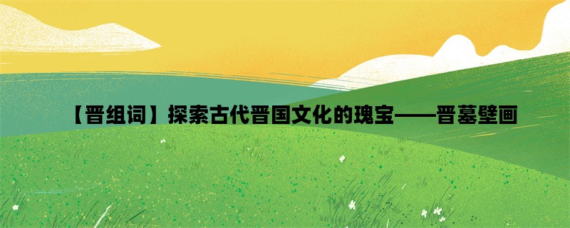 【晋组词】探索古代晋国文化的瑰宝——晋墓壁画