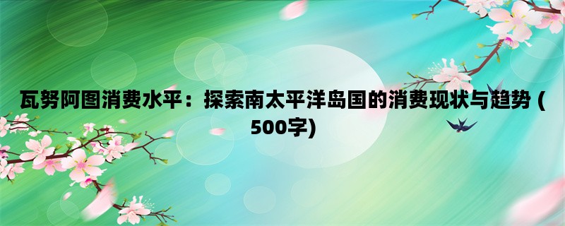 瓦努阿图消费水平：探索南太平洋岛国的消费现状与趋势 (500字)