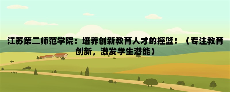 江苏第二师范学院：培养创新教育人才的摇篮！（专注教育创新，激发学生潜能