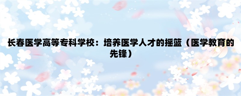 长春医学高等专科学校：培养医学人才的摇篮（医学教育的先锋）