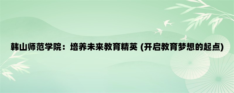 韩山师范学院：培养未来教育精英 (开启教育梦想的起点)