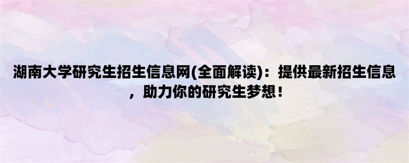 湖南大学研究生招生信息网(全面解读)：提供最新招生信息，助力你的研究生梦