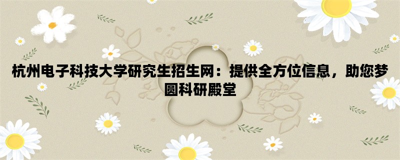 杭州电子科技大学研究生招生网：提供全方位信息，助您梦圆科研殿堂