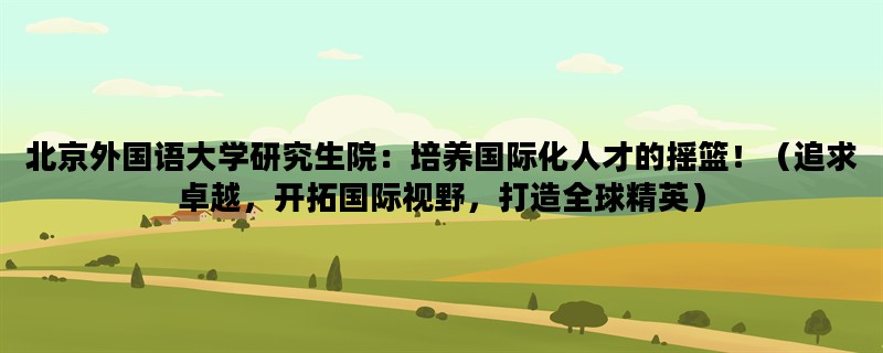 北京外国语大学研究生院：培养国际化人才的摇篮！（追求卓越，开拓国际视野