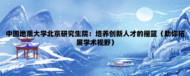 中国地质大学北京研究生院：培养创新人才的摇篮（助你拓展学术视野）