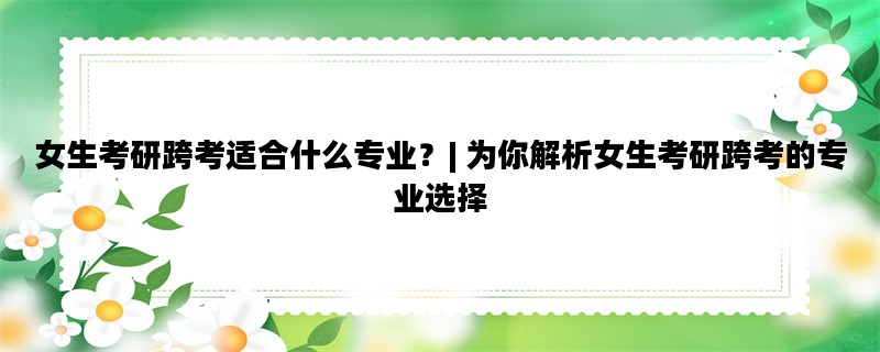 女生考研跨考适合什么专业？| 为你解析女生考研跨考的专业选择