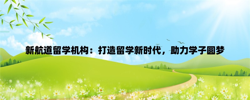 新航道留学机构：打造留学新时代，助力学子圆梦