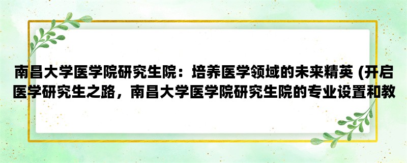 南昌大学医学院研究生院：培养医学领域的未来精英 (开启医学研究生之路，南