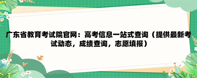 广东省教育考试院官网：高考信息一站式查询（提供最新考试动态，成绩查询，志愿填报）