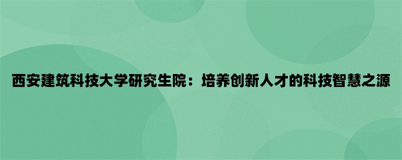 西安建筑科技大学研究生院：培养创新人才的科技智慧之源