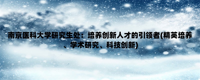 南京医科大学研究生处：培养创新人才的引领者(精英培养、学术研究、科技创