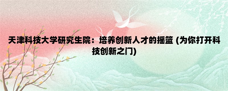 天津科技大学研究生院：培养创新人才的摇篮 (为你打开科技创新之门)