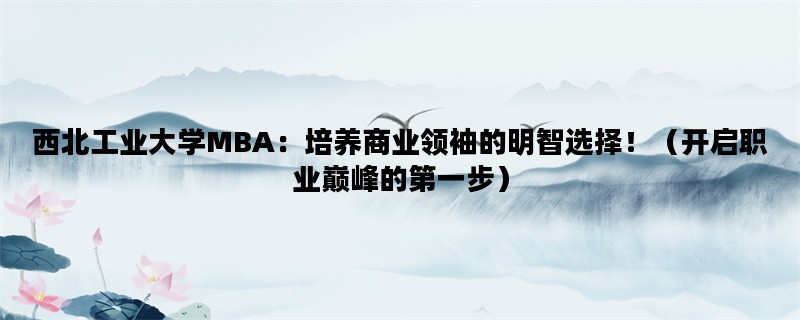 西北工业大学MBA：培养商业领袖的明智选择！（开启职业巅峰的第一步）