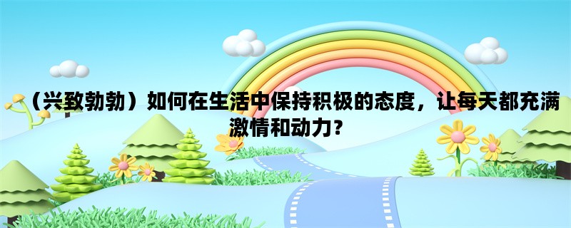 （兴致勃勃）如何在生活中保持积极的态度，让每天都充满激情和动力？