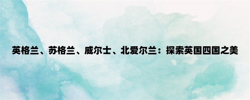 英格兰、苏格兰、威尔士、北爱尔兰：探索英国四国之美