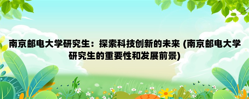 南京邮电大学研究生：探索科技创新的未来 (南京邮电大学研究生的重要性和发