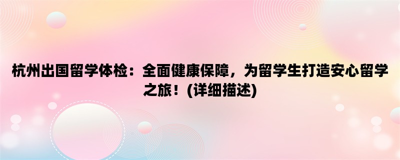 杭州出国留学体检：全面健康保障，为留学生打造安心留学之旅！(详细描述)