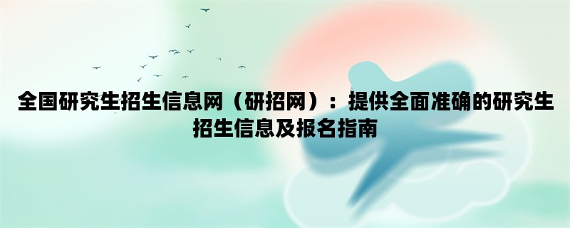 全国研究生招生信息网（研招网）：提供全面准确的研究生招生信息及报名指南