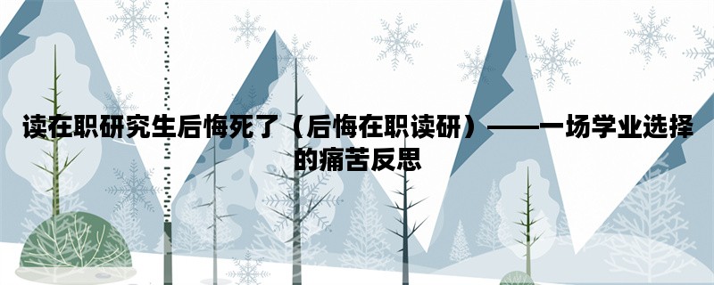 读在职研究生后悔死了（后悔在职读研）——一场学业选择的痛苦反思